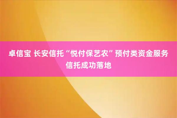 卓信宝 长安信托“悦付保艺农”预付类资金服务信托成功落地