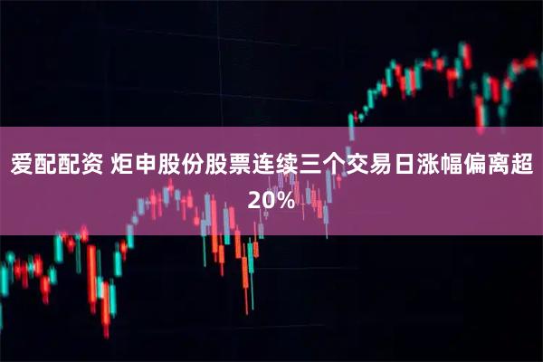 爱配配资 炬申股份股票连续三个交易日涨幅偏离超20%