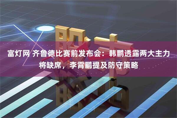 富灯网 齐鲁德比赛前发布会：韩鹏透露两大主力将缺席，李霄鹏提及防守策略