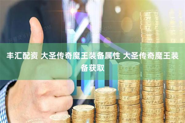 丰汇配资 大圣传奇魔王装备属性 大圣传奇魔王装备获取