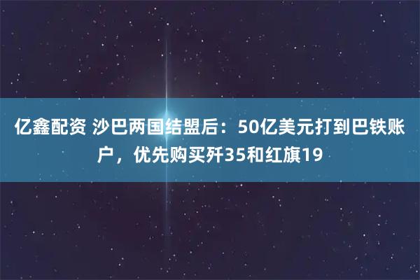亿鑫配资 沙巴两国结盟后：50亿美元打到巴铁账户，优先购买歼35和红旗19