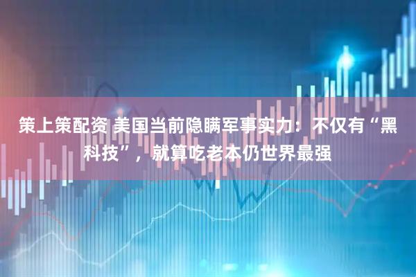 策上策配资 美国当前隐瞒军事实力：不仅有“黑科技”，就算吃老本仍世界最强