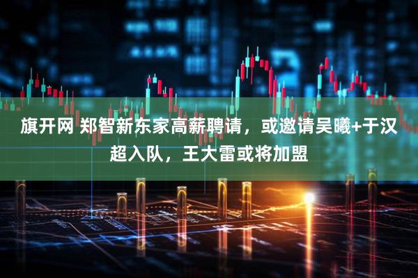 旗开网 郑智新东家高薪聘请，或邀请吴曦+于汉超入队，王大雷或将加盟