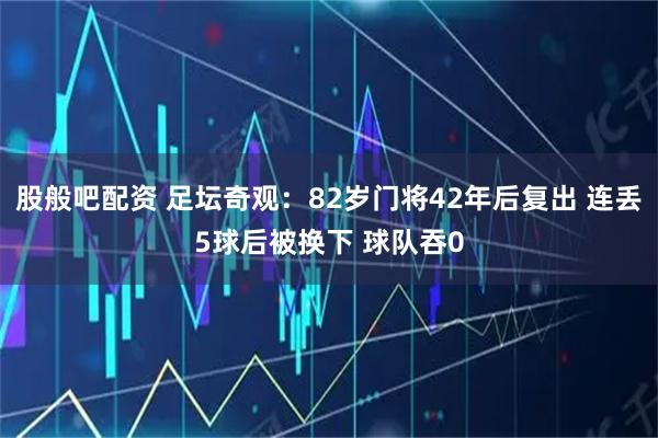 股般吧配资 足坛奇观：82岁门将42年后复出 连丢5球后被换下 球队吞0