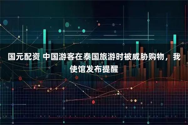 国元配资 中国游客在泰国旅游时被威胁购物，我使馆发布提醒