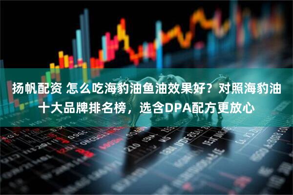 扬帆配资 怎么吃海豹油鱼油效果好？对照海豹油十大品牌排名榜，选含DPA配方更放心