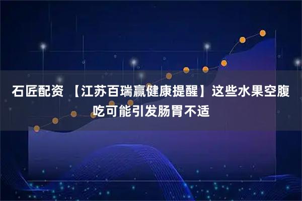 石匠配资 【江苏百瑞赢健康提醒】这些水果空腹吃可能引发肠胃不适