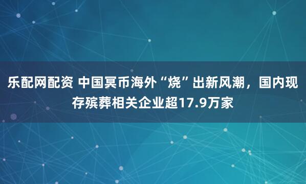 乐配网配资 中国冥币海外“烧”出新风潮,国内现存殡葬相关企业超17.9万家