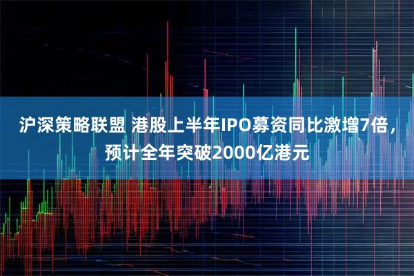 沪深策略联盟 港股上半年IPO募资同比激增7倍，预计全年突破2000亿港元