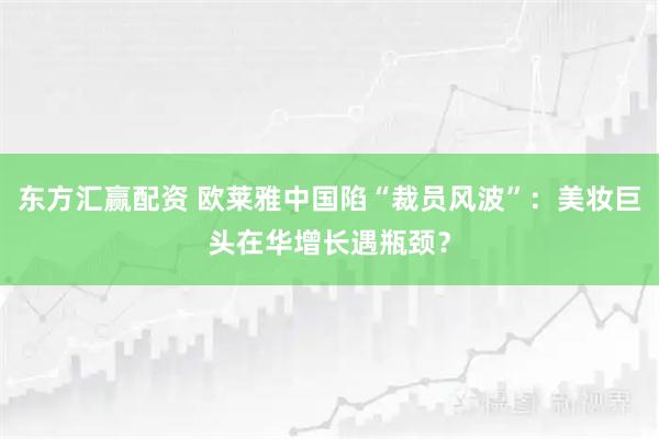 东方汇赢配资 欧莱雅中国陷“裁员风波”：美妆巨头在华增长遇瓶颈？