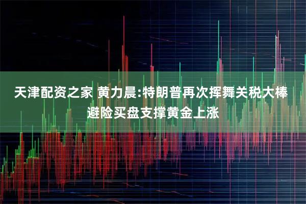 天津配资之家 黄力晨:特朗普再次挥舞关税大棒 避险买盘支撑黄金上涨
