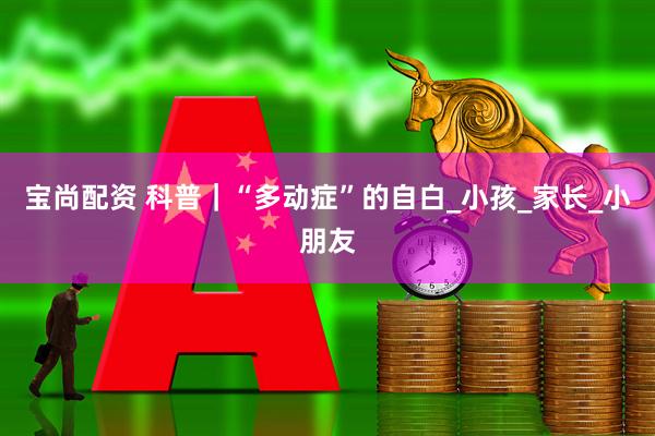 宝尚配资 科普|“多动症”的自白_小孩_家长_小朋友