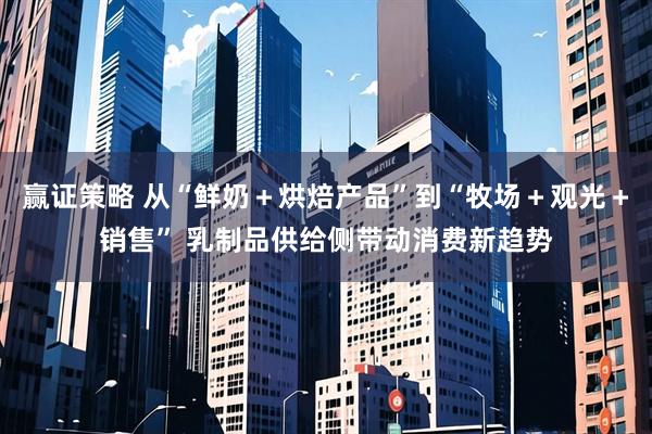 赢证策略 从“鲜奶+烘焙产品”到“牧场+观光+销售” 乳制品供给侧带动消费新趋势