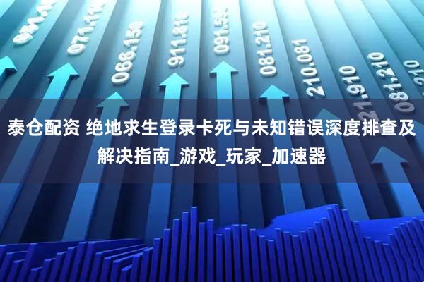 泰仓配资 绝地求生登录卡死与未知错误深度排查及解决指南_游戏_玩家_加速器