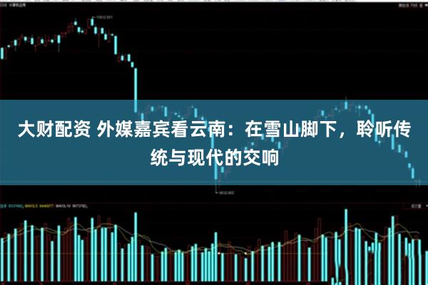 大财配资 外媒嘉宾看云南：在雪山脚下，聆听传统与现代的交响