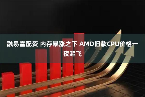 融易富配资 内存暴涨之下 AMD旧款CPU价格一夜起飞