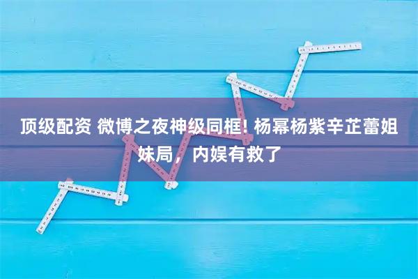 顶级配资 微博之夜神级同框! 杨幂杨紫辛芷蕾姐妹局，内娱有救了