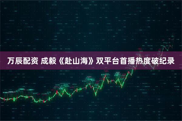 万辰配资 成毅《赴山海》双平台首播热度破纪录