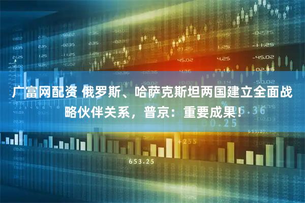 广富网配资 俄罗斯、哈萨克斯坦两国建立全面战略伙伴关系,普京:重要成果!
