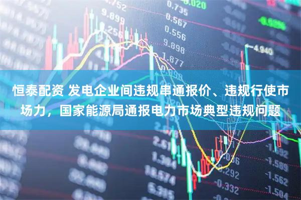 恒泰配资 发电企业间违规串通报价、违规行使市场力，国家能源局通报电力市场典型违规问题
