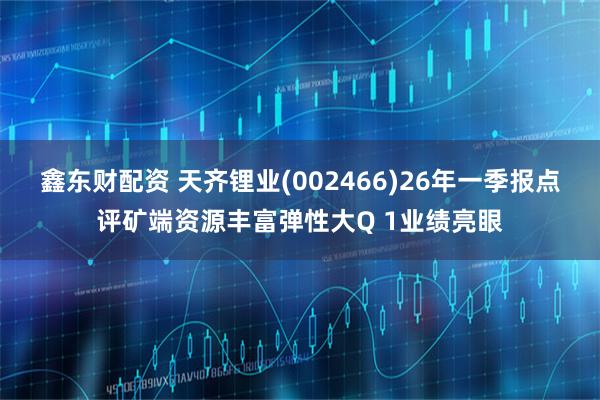 鑫东财配资 天齐锂业(002466)26年一季报点评矿端资源丰富弹性大Q 1业绩亮眼